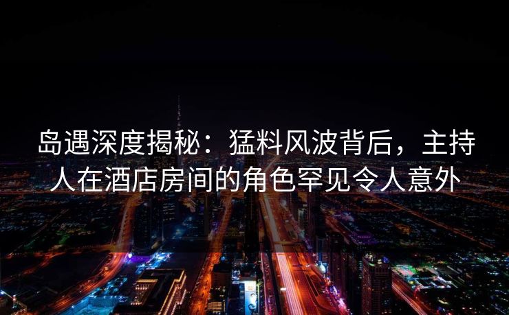 岛遇深度揭秘:猛料风波背后,主持人在酒店房间的角色罕见令人意外 岛遇深度揭秘:猛料风波背后,主持人在酒店房间的角色罕见令人意外