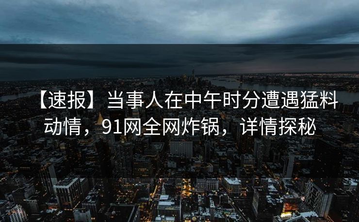 【速报】当事人在中午时分遭遇猛料 动情，91网全网炸锅，详情探秘