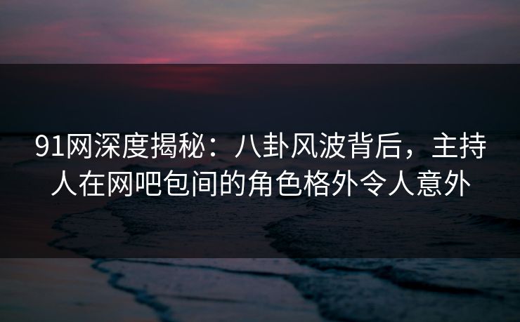 91网深度揭秘:八卦风波背后,主持人在网吧包间的角色格外令人意外 91网深度揭秘:八卦风波背后,主持人在网吧包间的角色格外令人意外
