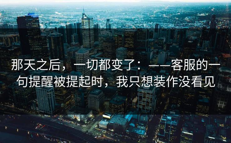 那天之后,一切都变了:——客服的一句提醒被提起时,我只想装作没看见 那天之后,一切都变了:——客服的一句提醒被提起时,我只想装作没看见