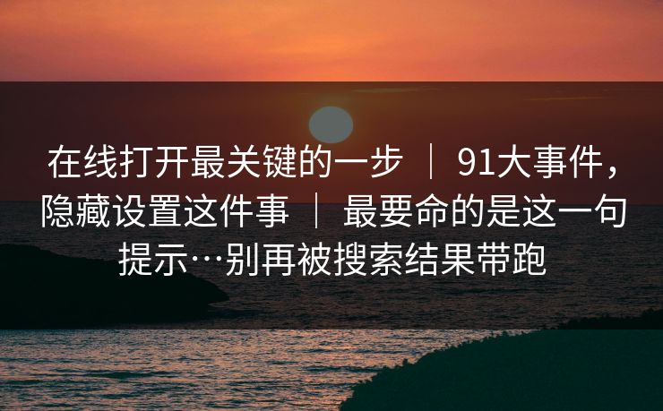 在线打开最关键的一步 ｜ 91大事件，隐藏设置这件事 ｜ 最要命的是这一句提示…别再被搜索结果带跑