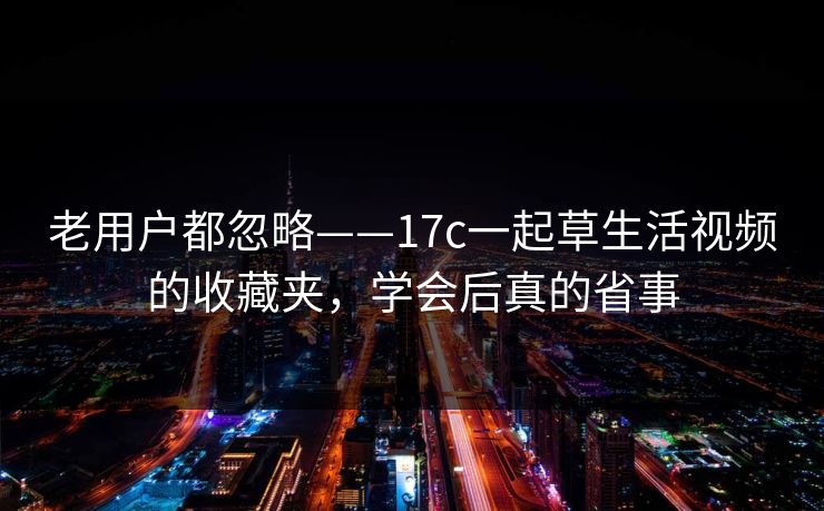 老用户都忽略——17c一起草生活视频的收藏夹,学会后真的省事 老用户都忽略——17c一起草生活视频的收藏夹,学会后真的省事