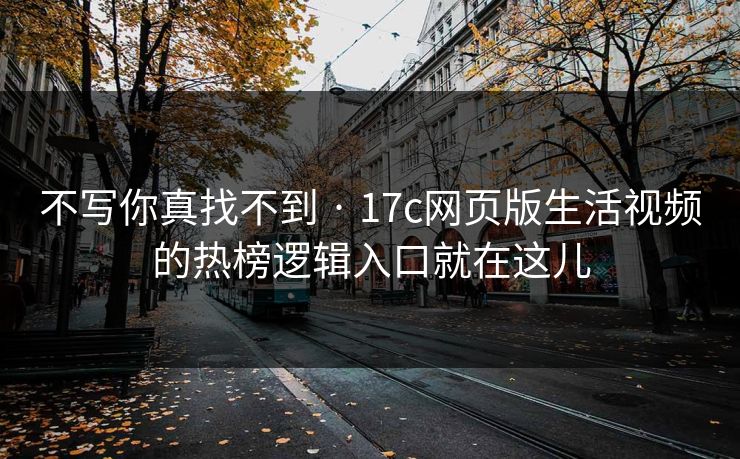 不写你真找不到 · 17c网页版生活视频的热榜逻辑入口就在这儿