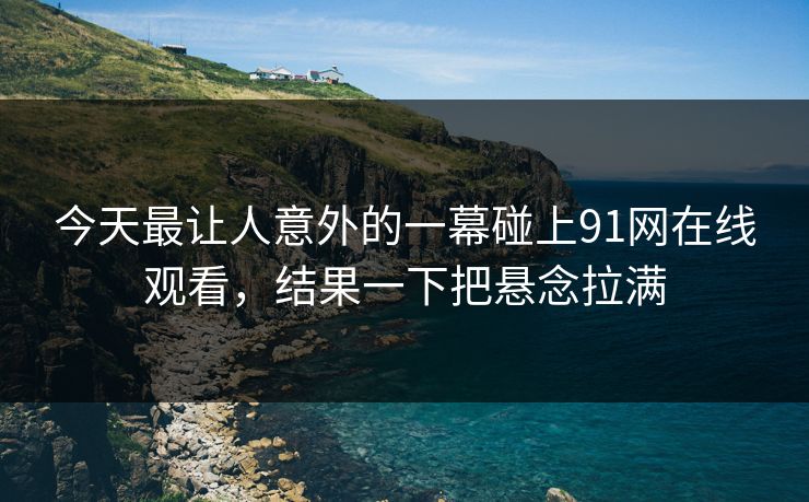 今天最让人意外的一幕碰上91网在线观看,结果一下把悬念拉满 今天最让人意外的一幕碰上91网在线观看,结果一下把悬念拉满