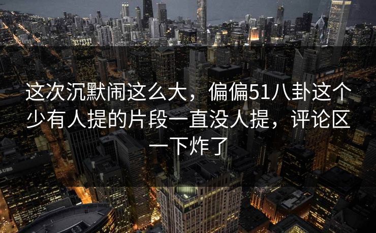 这次沉默闹这么大,偏偏51八卦这个少有人提的片段一直没人提,评论区一下炸了 这次沉默闹这么大,偏偏51八卦这个少有人提的片段一直没人提,评论区一下炸了